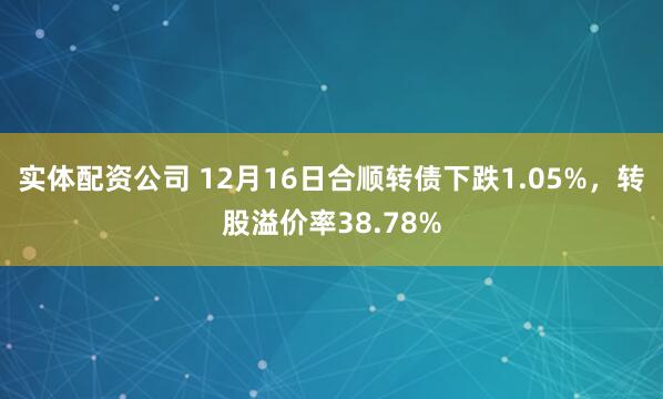 实体配资公司 12月16日合顺转债下跌1.05%，转股溢价率38.78%