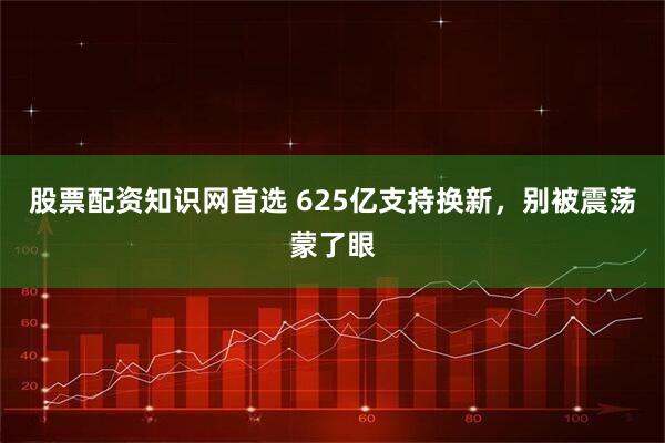 股票配资知识网首选 625亿支持换新，别被震荡蒙了眼