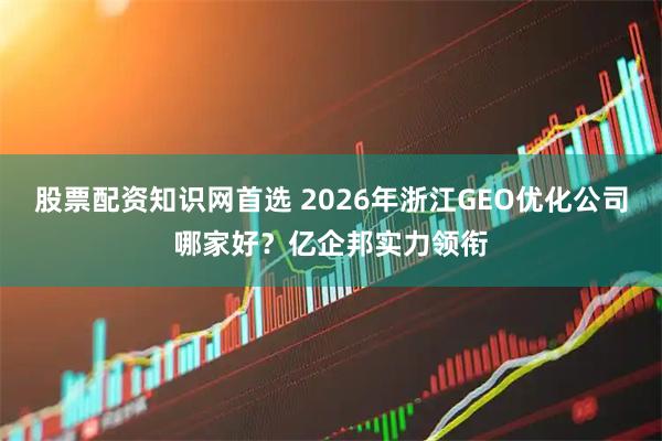 股票配资知识网首选 2026年浙江GEO优化公司哪家好？亿企邦实力领衔