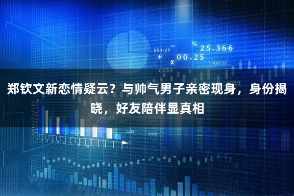 郑钦文新恋情疑云？与帅气男子亲密现身，身份揭晓，好友陪伴显真相