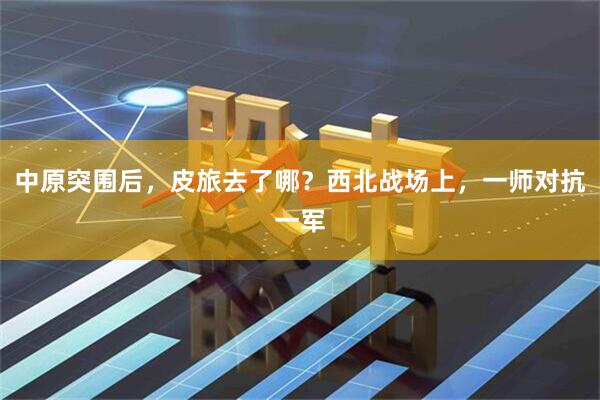 中原突围后，皮旅去了哪？西北战场上，一师对抗一军